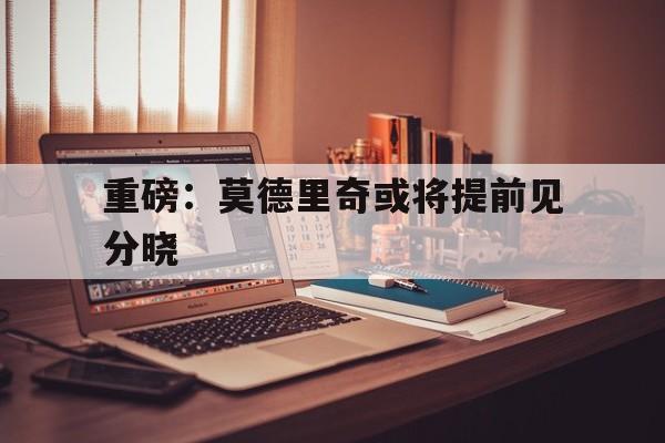 重磅：莫德里奇或将提前见分晓(今日梅西决定离队足坛传奇即将告别)